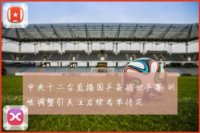 中央十二台直播国乒备战世乒赛 训练调整引关注后续名单待定