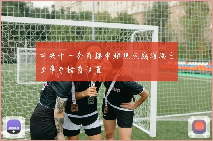 中央十一套直播中超焦点战海港出击争夺榜首位置
